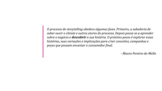 O processo de storytelling obedece algumas fases. Primeiro, a sabedoria de
saber ouvir o cliente e outros atores do processo. Depois passa-se a aprender
sobre o negócio e descobrir a sua história. O próximo passo é explorar essas
histórias, suas variações e implicações para criar conceitos, campanhas e
peças que possam encantar o consumidor final.
- Mauro Pereira-de-Mello
 