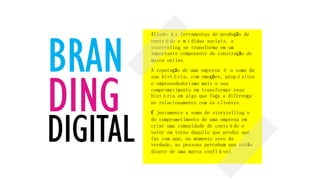 BRAN
DING
DIGITAL
Aliado às ferramentas de produção de
conteúdo e mídidas sociais, o
storyteling se transforma em um
importante componente da construção de
marca online.
A reputação de uma empresa é a soma da
sua história, com emoções, propósitos
e empreendedorismo mais o seu
comprometimento em transformar essa
história em algo que faça a diferença
no relacionamento com os clientes.
É justamente a soma do storytelling e
do comprometimento de uma empresa em
criar uma comunidade de conteúdo e
valor em torno daquilo que produz que
faz com que, no momento zero da
verdade, as pessoas percebam que estão
diante de uma marca confiável.
 