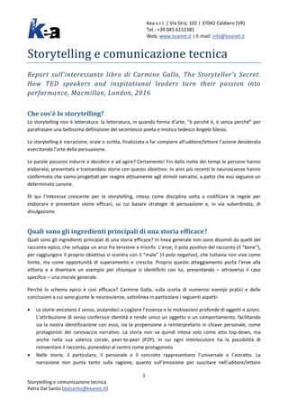 Kea s.r.l. | Via Strà, 102 | 37042 Caldiero (VR)
Tel.: +39 045 6152381
Web: www.keanet.it | E-mail: info@keanet.it
Storytelling e comunicazione tecnica
Report sull’interessante libro di Carmine Gallo, The Storyteller’s Secret.
How TED speakers and inspitational leaders turn their passion into
performance, Macmillan, London, 2016
Che cos’è lo storytelling?
Lo storytelling non è letteratura: la letteratura, in quando forma d’arte, “è perché è, è senza perché” per
parafrasare una bellissima definizione del secentesco poeta e mistico tedesco Angelo Silesio.
Lo storytelling è narrazione, orale o scritta, finalizzata a far compiere all’uditore/lettore l’azione desiderata
esercitando l’arte della persuasione.
Le parole possono indurre a decidere e ad agire? Certamente! Fin dalla notte dei tempi le persone hanno
elaborato, presentato e tramandato storie con questo obiettivo. In anni più recenti le neuroscienze hanno
confermato che siamo progettati per reagire attivamente agli stimoli narrativi, a patto che essi seguano un
determinato canone.
Di qui l’interesse crescente per lo storytelling, inteso come disciplina volta a codificare le regole per
elaborare e presentare storie efficaci, su cui basare strategie di persuasione e, in via subordinata, di
divulgazione.
Quali sono gli ingredienti principali di una storia efficace?
Quali sono gli ingredienti principali di una storia efficace? In linea generale non sono dissimili da quelli del
racconto epico, che sviluppa un arco fra tensione e trionfo. L’eroe, il polo positivo del racconto (il “bene”),
per raggiungere il proprio obiettivo si scontra con il “male” (il polo negativo), che tuttavia non vive come
limite, ma come opportunità di superamento e crescita. Proprio questo atteggiamento porta l’eroe alla
vittoria e a diventare un esempio per chiunque si identifichi con lui, presentando – attraverso il caso
specifico – una morale generale.
Perché lo schema epico è così efficace? Carmine Gallo, sulla scorta di numerosi esempi pratici e delle
conclusioni a cui sono giunte le neuroscienze, sottolinea in particolare i seguenti aspetti:
• Le storie veicolano il senso, aiutandoci a cogliere l’essenza e le motivazioni profonde di oggetti e azioni.
L’attribuzione di senso conferisce identità e rende unico un oggetto o un comportamento, facilitando
sia la nostra identificazione con esso, sia la propensione a reinterpretarlo in chiave personale, come
protagonisti del canovaccio narrativo. La storia non va quindi intesa solo come atto top-down, ma
anche nella sua valenza corale, peer-to-peer (P2P), in cui ogni interlocutore ha la possibilità di
reinventare il racconto, ponendosi al centro come protagonista
• Nelle storie, il particolare, il personale e il concreto rappresentano l’universale e l’astratto. La
narrazione non punta tanto sulla ragione, quanto sull’emozione per suscitare nell’uditore/lettore
1
Storytelling e comunicazione tecnica
Petra Dal Santo (dalsanto@keanet.it)
 