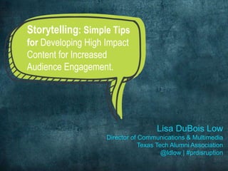 Lisa DuBois Low 
Director of Communications & Multimedia 
Texas Tech Alumni Association 
@ldlow | #prdisruption 
Storytelling: Simple Tips 
for Developing High Impact 
Content for Increased 
Audience Engagement. 
 