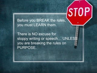 Before you BREAK the rules, 
you must LEARN them. 
There is NO excuse for 
sloppy writing or speech… UNLESS 
you are breaking the rules on 
PURPOSE. 
 