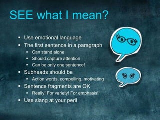 SEE what I mean? 
 Use emotional language 
 The first sentence in a paragraph 
 Can stand alone 
 Should capture attention 
 Can be only one sentence! 
 Subheads should be 
 Action words, compelling, motivating 
 Sentence fragments are OK 
 Really! For variety! For emphasis! 
 Use slang at your peril 
 