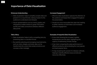 Importance ofDataVisualization
Enhances Understanding
Data visualization helps to simplify complex data and
present it in a visual format, making it easier for the
audience to understand and interpret.
Visual representations such as charts, graphs, and
infographics enable viewers to grasp information
quickly and make connections between different
data points.
•
•
Increases Engagement
Effective data visualization captures the attention of
the audience and keeps them engaged throughout
the presentation.
Visuals are more memorable than plain text, leading
to better retention of information and increased
audience engagement.
•
•
Tells a Story
Data visualization helps to tell a compelling story by
presenting data in a narrative format.
By carefully selecting and arranging visual elements,
such as colors, shapes, and sizes, data can be
transformed into a story that evokes emotions and
conveys a clear message.
•
•
Examples of Impactful Data Visualization
A line chart showing the increase in global
temperatures over the years, highlighting the
urgency of addressing climate change.
A bar chart comparing the sales performance of
different products, demonstrating the most popular
and least popular items.
A map visualizing the spread of a disease outbreak,
helping to identify affected areas and allocate
resources effectively.
•
•
•
 