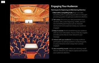 EngagingYourAudience
Techniques for Capturing and MaintainingAttention
1. Start with a compelling hook: Begin your data
storytelling with a captivating anecdote or a thought-
provoking question to grab your audience's attention.
2. Tell a story: Structure your data presentation as a
narrative, with a clear beginning, middle, and end.
Use storytelling techniques such as character
development and suspense to keep your audience
engaged.
3. Keep it concise: Avoid overwhelming your audience
with too much information. Focus on the key insights
and data points that are most relevant to your
message.
4. Interact with your audience: Encourage audience
participation by asking questions, conducting polls,
or using interactive tools to keep them actively
engaged.
5. Use compelling visuals: Utilise eye-catching visuals
that are relevant to your data to capture and maintain
your audience's attention.
 