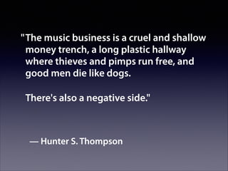 " The music business is a cruel and shallow
money trench, a long plastic hallway
where thieves and pimps run free, and
good men die like dogs.
There's also a negative side."

— Hunter S. Thompson

 