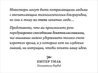 Инвесторы могут быть потрясающими людьми
с впечатляющим технологическим бэкграундом,
но они к тому же очень занятые люди…
Представьте, что вы произносите речь
передумеренно способными девятиклассниками,
чье внимание можно удерживать только очень
короткое время, и у которых нет ни глубоких
знаний, ни интуиции, чтобы понять вашу идею.


ПИТЕР ТИЛЬ
Основатель PayPal 

 