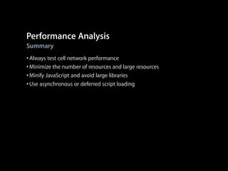 Performance Analysis
Summary

• Always test cell network performance
• Minimize the number of resources and large resources
• Minify JavaScript and avoid large libraries
• Use asynchronous or deferred script loading

 