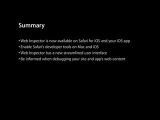 Summary
• Web Inspector is now available on Safari for iOS and your iOS app
• Enable Safari’s developer tools on Mac and iOS
• Web Inspector has a new streamlined user interface
• Be informed when debugging your site and app’s web content

 