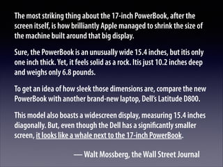 The most striking thing about the 17-inch PowerBook, after the
screen itself, is how brilliantly Apple managed to shrink the size of
the machine built around that big display.
Sure, the PowerBook is an unusually wide 15.4 inches, but itis only
one inch thick. Yet, it feels solid as a rock. Itis just 10.2 inches deep
and weighs only 6.8 pounds.
To get an idea of how sleek those dimensions are, compare the new
PowerBook with another brand-new laptop, Dell’s Latitude D800.
This model also boasts a widescreen display, measuring 15.4 inches
diagonally. But, even though the Dell has a signiﬁcantly smaller
screen, it looks like a whale next to the 17-inch PowerBook.

— Walt Mossberg, the Wall Street Journal

 