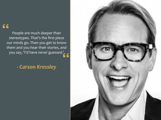 People	are	much	deeper	than	
stereotypes.	That's	the	ﬁrst	place	
our	minds	go.	Then	you	get	to	know	
them	and	you	hear	their	stories,	and	
you	say,	'I'd	have	never	guessed.'
-	Carson	Kressley
“
“
 