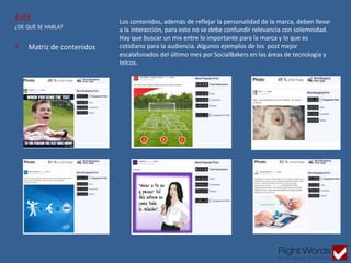  Matriz de contenidos
¿DE QUÉ SE HABLA?
EJES Los contenidos, además de reflejar la personalidad de la marca, deben llevar
a la interacción, para esto no se debe confundir relevancia con solemnidad.
Hay que buscar un mix entre lo importante para la marca y lo que es
cotidiano para la audiencia. Algunos ejemplos de los post mejor
escalafonados del último mes por SocialBakers en las áreas de tecnología y
telcos.
 