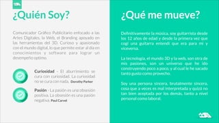 Comunicador Gráﬁco Publicitario enfocado a las
Artes Digitales, la Web, el Branding apoyado en
las herramientas del 3D. Curioso y apasionado
con el mundo digital, lo que permite estar al día en
conocimientos y software para lograr un
desempeño optimo.
Curiosidad - El aburrimiento se
cura con curiosidad. La curiosidad
no se cura con nada. Dorothy Parker
Pasión - La pasión es una obsesión
positiva. La obsesión es una pasión
negativa. Paul Carvel
¿Quién Soy? ¿Qué me mueve?
Deﬁnitivamente la música, soy guitarrista desde
los 12 años de edad y desde la primera vez que
cogí una guitarra entendí que era para mi y
viceversa.
!
La tecnología, el mundo 3D y la web, son otra de
mis pasiones, son un universo que he ido
construyendo poco a poco, y al cual le he sacado
tanto gusto como provecho.
!
Soy una persona sincera, brutalmente sincera,
cosa que a veces es mal interpretada y quizá no
tan bien aceptada por los demás, tanto a nivel
personal como laboral.
 