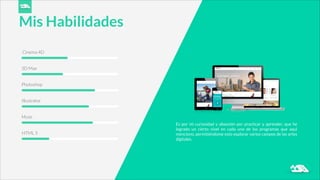 Cinema 4D
Mis Habilidades
3D Max
Photoshop
Illustrator
Muse
HTML 5
Es por mi curiosidad y obsesión por practicar y aprender, que he
logrado un cierto nivel en cada uno de los programas que aquí
menciono, permitiéndome esto explorar varios campos de las artes
digitales.
 