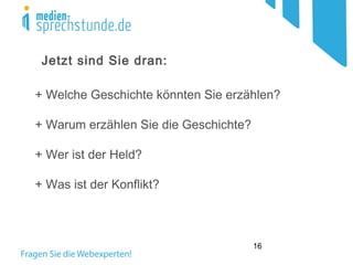 16
Jetzt sind Sie dran:
+ Welche Geschichte könnten Sie erzählen?
+ Warum erzählen Sie die Geschichte?
+ Wer ist der Held?
+ Was ist der Konflikt?
 