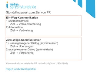 Ein-Weg-Kommunikation
1) Aufmerksamkeit
Ziel → Verkaufsförderung
2) Information
Ziel → Verbreitung
Zwei-Wege-Kommunikation
1) unausgewogener Dialog (asymmetrisch)
Ziel → Überzeugen
2) ausgewogener Dialog (symmetrisch)
Ziel → Verständnis
Kommunikationsmodelle der PR nach Grunig/Hunt (1984/1992)
Storytelling passt zum Ziel von PR
 