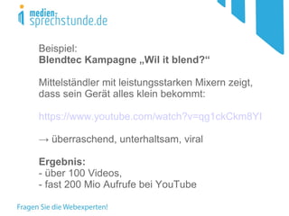Beispiel:
Blendtec Kampagne „Wil it blend?“
Mittelständler mit leistungsstarken Mixern zeigt,
dass sein Gerät alles klein bekommt:
https://www.youtube.com/watch?v=qg1ckCkm8YI
→ überraschend, unterhaltsam, viral
Ergebnis:
- über 100 Videos,
- fast 200 Mio Aufrufe bei YouTube
 