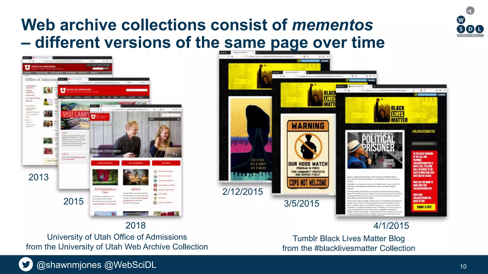 @shawnmjones @WebSciDL@shawnmjones @WebSciDL
Web archive collections consist of mementos
– different versions of the same page over time
10
2013
2015
2018
University of Utah Office of Admissions
from the University of Utah Web Archive Collection
4/1/2015
3/5/2015
Tumblr Black Lives Matter Blog
from the #blacklivesmatter Collection
2/12/2015
 