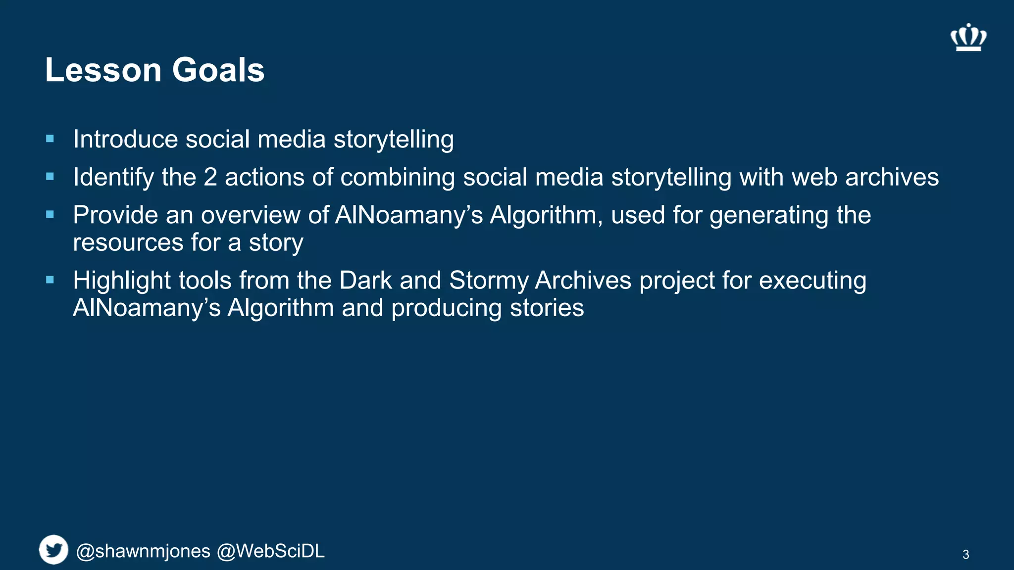 @shawnmjones @WebSciDL@shawnmjones @WebSciDL
Lesson Goals
 Introduce social media storytelling
 Identify the 2 actions of combining social media storytelling with web archives
 Provide an overview of AlNoamany’s Algorithm, used for generating the
resources for a story
 Highlight tools from the Dark and Stormy Archives project for executing
AlNoamany’s Algorithm and producing stories
3
 