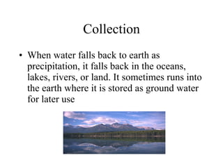 Collection When water falls back to earth as precipitation, it falls back in the oceans, lakes, rivers, or land. It sometimes runs into the earth where it is stored as ground water for later use 