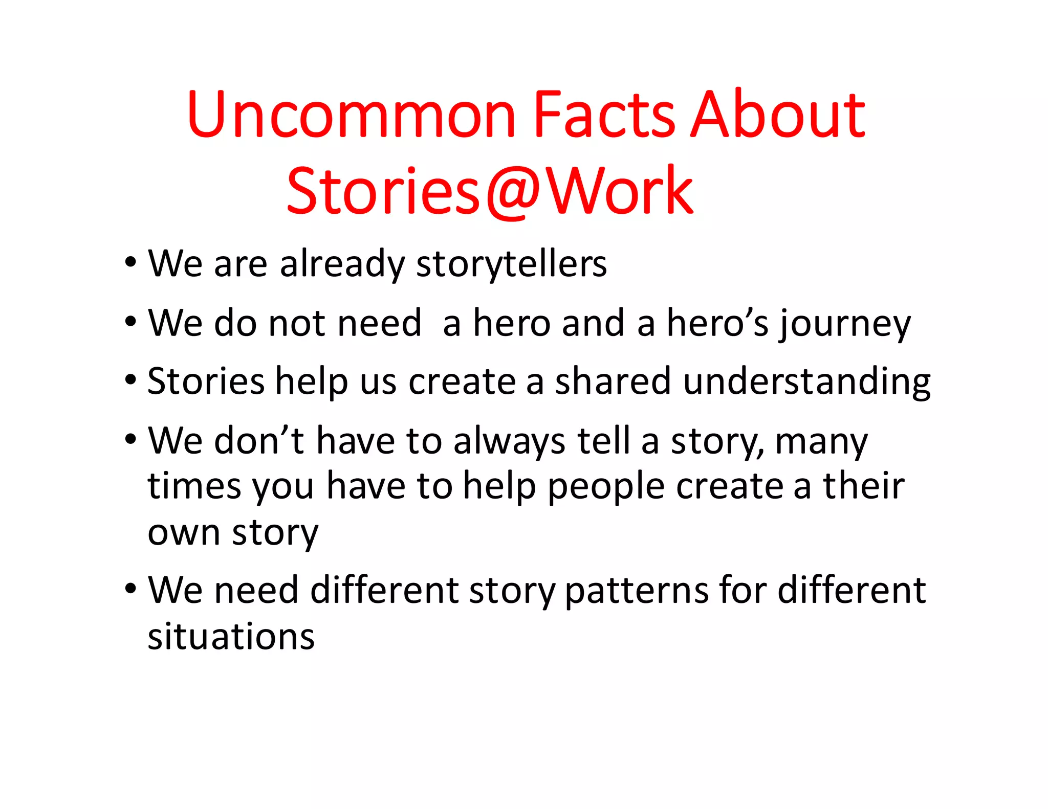 Stories@Work !!
• Personal insights and experiences
• Friends and co-workers’ experiences
• What people say to and about each other
• Gossips, water-cooler talks, anecdotes, fables,
narratives, employee feedback and role-plays,
• Testimonials, reviews from customers, and news
• Experience reports, case-studies, white-papers, etc.
• Way of doing work, culture, unsaid assumptions
 