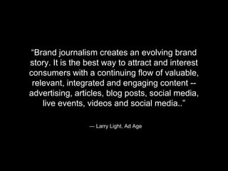 “Brand journalism creates an evolving brand 
story. It is the best way to attract and interest 
consumers with a continuing flow of valuable, 
relevant, integrated and engaging content -- 
advertising, articles, blog posts, social media, 
live events, videos and social media..” 
― Larry Light, Ad Age 
 