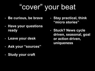 “cover” your beat 
• Be curious, be brave 
• Have your questions 
ready 
• Leave your desk 
• Ask your “sources” 
• Study your craft 
• Stay practical, think 
“micro stories” 
• Stuck? News cycle 
driven, seasonal, goal 
or action driven, 
uniqueness 
 