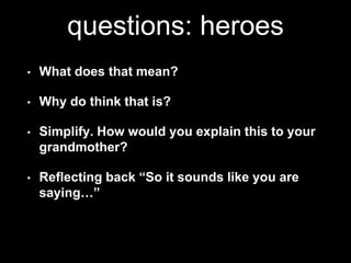 questions: heroes 
• What does that mean? 
• Why do think that is? 
• Simplify. How would you explain this to your 
grandmother? 
• Reflecting back “So it sounds like you are 
saying…” 
 