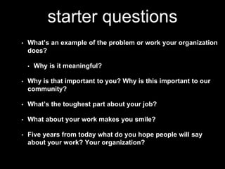 starter questions 
• What’s an example of the problem or work your organization 
does? 
• Why is it meaningful? 
• Why is that important to you? Why is this important to our 
community? 
• What’s the toughest part about your job? 
• What about your work makes you smile? 
• Five years from today what do you hope people will say 
about your work? Your organization? 
 