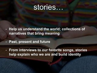 stories… 
• Help us understand the world; collections of 
narratives that bring meaning 
• Past, present and future 
• From interviews to our favorite songs, stories 
help explain who we are and build identity 
 