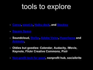 tools to explore 
• Canva, easel.ly, Haiku deck, and Stocksy 
• Square Space 
• Soundcloud, Stellar, Adobe Voice, Hyperlapse and 
Animoto, 
• Oldies but goodies: Calendar, Audacity, iMovie, 
Keynote, Flickr Creative Commons, Pixlr 
• Non-profit tech for good, nonprofit hub, socialbrite 
 