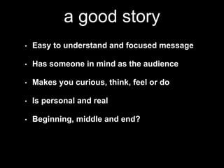 a good story 
• Easy to understand and focused message 
• Has someone in mind as the audience 
• Makes you curious, think, feel or do 
• Is personal and real 
• Beginning, middle and end? 
 