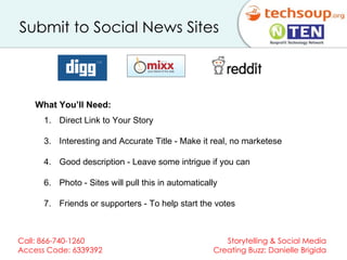 Submit to Social News Sites   Direct Link to Your Story Interesting and Accurate Title - Make it real, no marketese Good description - Leave some intrigue if you can Photo - Sites will pull this in automatically Friends or supporters - To help start the votes What You’ll Need:  