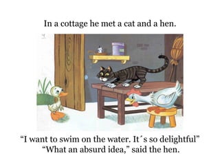 “ I want to swim on the water. It´s so delightful”  “ What an absurd idea,” said the hen. In a cottage he met a cat and a hen. 