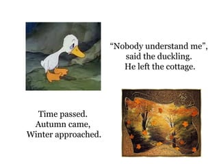 “ Nobody understand me”,  said the duckling.  He left the cottage. Time passed.  Autumn came,  Winter  approached. 