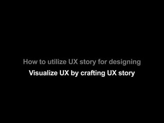 How to utilize UX story for designing
 Visualize UX by crafting UX story
 