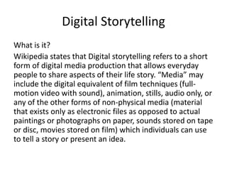 Digital Storytelling
What is it?
Wikipedia states that Digital storytelling refers to a short
form of digital media production that allows everyday
people to share aspects of their life story. “Media” may
include the digital equivalent of film techniques (full-
motion video with sound), animation, stills, audio only, or
any of the other forms of non-physical media (material
that exists only as electronic files as opposed to actual
paintings or photographs on paper, sounds stored on tape
or disc, movies stored on film) which individuals can use
to tell a story or present an idea.
 