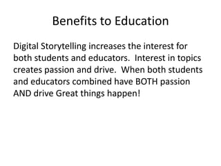 Benefits to Education
Digital Storytelling increases the interest for
both students and educators. Interest in topics
creates passion and drive. When both students
and educators combined have BOTH passion
AND drive Great things happen!
 