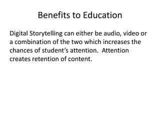 Benefits to Education
Digital Storytelling can either be audio, video or
a combination of the two which increases the
chances of student’s attention. Attention
creates retention of content.
 