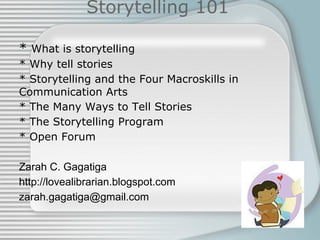 Storytelling 101
* What is storytelling
* Why tell stories
* Storytelling and the Four Macroskills in
Communication Arts
* The Many Ways to Tell Stories
* The Storytelling Program
* Open Forum
Zarah C. Gagatiga
http://lovealibrarian.blogspot.com
zarah.gagatiga@gmail.com
 
