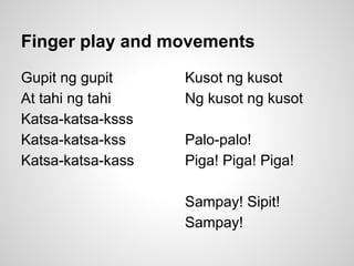 Finger play and movements
Gupit ng gupit
At tahi ng tahi
Katsa-katsa-ksss
Katsa-katsa-kss
Katsa-katsa-kass
Kusot ng kusot
Ng kusot ng kusot
Palo-palo!
Piga! Piga! Piga!
Sampay! Sipit!
Sampay!
 