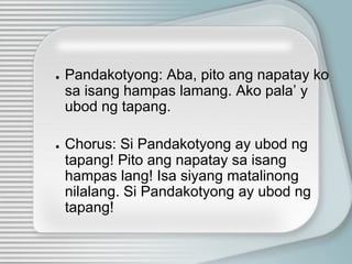 ● Pandakotyong: Aba, pito ang napatay ko
sa isang hampas lamang. Ako pala’ y
ubod ng tapang.
● Chorus: Si Pandakotyong ay ubod ng
tapang! Pito ang napatay sa isang
hampas lang! Isa siyang matalinong
nilalang. Si Pandakotyong ay ubod ng
tapang!
 