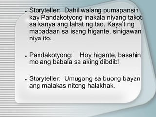 ● Storyteller: Dahil walang pumapansin
kay Pandakotyong inakala niyang takot
sa kanya ang lahat ng tao. Kaya’t ng
mapadaan sa isang higante, sinigawan
niya ito.
● Pandakotyong: Hoy higante, basahin
mo ang babala sa aking dibdib!
● Storyteller: Umugong sa buong bayan
ang malakas nitong halakhak.
 