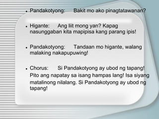 ● Pandakotyong: Bakit mo ako pinagtatawanan?
● Higante: Ang liit mong yan? Kapag
nasunggaban kita mapipisa kang parang ipis!
● Pandakotyong: Tandaan mo higante, walang
malaking nakapupuwing!
● Chorus: Si Pandakotyong ay ubod ng tapang!
Pito ang napatay sa isang hampas lang! Isa siyang
matalinong nilalang. Si Pandakotyong ay ubod ng
tapang!
 