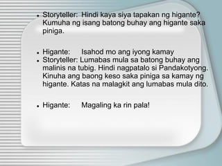 ● Storyteller: Hindi kaya siya tapakan ng higante?
Kumuha ng isang batong buhay ang higante saka
piniga.
● Higante: Isahod mo ang iyong kamay
● Storyteller: Lumabas mula sa batong buhay ang
malinis na tubig. Hindi nagpatalo si Pandakotyong.
Kinuha ang baong keso saka piniga sa kamay ng
higante. Katas na malagkit ang lumabas mula dito.
● Higante: Magaling ka rin pala!
 