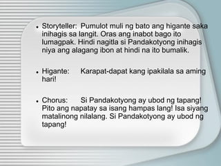● Storyteller: Pumulot muli ng bato ang higante saka
inihagis sa langit. Oras ang inabot bago ito
lumagpak. Hindi nagitla si Pandakotyong inihagis
niya ang alagang ibon at hindi na ito bumalik.
● Higante: Karapat-dapat kang ipakilala sa aming
hari!
● Chorus: Si Pandakotyong ay ubod ng tapang!
Pito ang napatay sa isang hampas lang! Isa siyang
matalinong nilalang. Si Pandakotyong ay ubod ng
tapang!
 