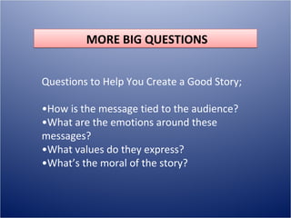 MORE BIG QUESTIONS


Questions to Help You Create a Good Story;

•How is the message tied to the audience?
•What are the emotions around these
messages?
•What values do they express?
•What’s the moral of the story?
 