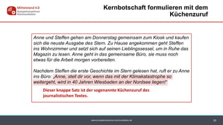www.kompetenzzentrum-kommunikation.de 20
Kernbotschaft formulieren mit dem
Küchenzuruf
Anne und Steffen gehen am Donnerstag gemeinsam zum Kiosk und kaufen
sich die neuste Ausgabe des Stern. Zu Hause angekommen geht Steffen
ins Wohnzimmer und setzt sich auf seinen Lieblingssessel, um in Ruhe das
Magazin zu lesen. Anne geht in das gemeinsame Büro, sie muss noch
etwas für die Arbeit morgen vorbereiten.
Nachdem Steffen die erste Geschichte im Stern gelesen hat, ruft er zu Anne
ins Büro: „Anne, stell dir vor, wenn das mit der Klimakatastrophe so
weitergeht, wird in 40 Jahren Wiesbaden an der Nordsee liegen!“
Dieser knappe Satz ist der sogenannte Küchenzuruf des
journalistischen Textes.
 