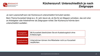 www.kompetenzzentrum-kommunikation.de
Je nach Leserschaft kann der Küchenzuruf unterschiedlich formuliert werden.
Beim Thema Kurzarbeit hängt es z. B. sehr davon ab, ob Sie für ein Magazin schreiben, das sich eher
an Arbeitgeber oder Arbeitnehmer als Zielgruppen richtet. Der Küchenzuruf könnte dann
unterschiedlich ausfallen:
21
Küchenzuruf: Unterschiedlich je nach
Zielgruppe
Mit Kurzarbeit überbrücken Sie ein Auslastungsloch ohne
Entlassungen.
Arbeitgeber-
Küchenzuruf
Unternehmen können ihre Mitarbeiter nicht zur Kurzarbeit
verpflichten.
Arbeitnehmer
-Küchenzuruf
 