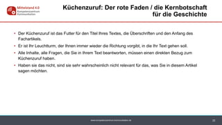 www.kompetenzzentrum-kommunikation.de
• Der Küchenzuruf ist das Futter für den Titel Ihres Textes, die Überschriften und den Anfang des
Fachartikels.
• Er ist Ihr Leuchtturm, der Ihnen immer wieder die Richtung vorgibt, in die Ihr Text gehen soll.
• Alle Inhalte, alle Fragen, die Sie in Ihrem Text beantworten, müssen einen direkten Bezug zum
Küchenzuruf haben.
• Haben sie das nicht, sind sie sehr wahrscheinlich nicht relevant für das, was Sie in diesem Artikel
sagen möchten.
22
Küchenzuruf: Der rote Faden / die Kernbotschaft
für die Geschichte
 