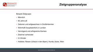 www.kompetenzzentrum-kommunikation.de
Zielgruppenanalyse
4
Beispiel Zielgruppe:
• Männlich
• 60 Jahre alt
• Geboren und aufgewachsen in Großbritannien
• Wohnhaft (hauptsächlich) in London
• Vermögend und erfolgreiche Karriere
• Zweimal verheiratet
• 2-3 Kinder
• Hobbies: Reisen (Urlaub in den Alpen), Hunde, Autos, Wein
 